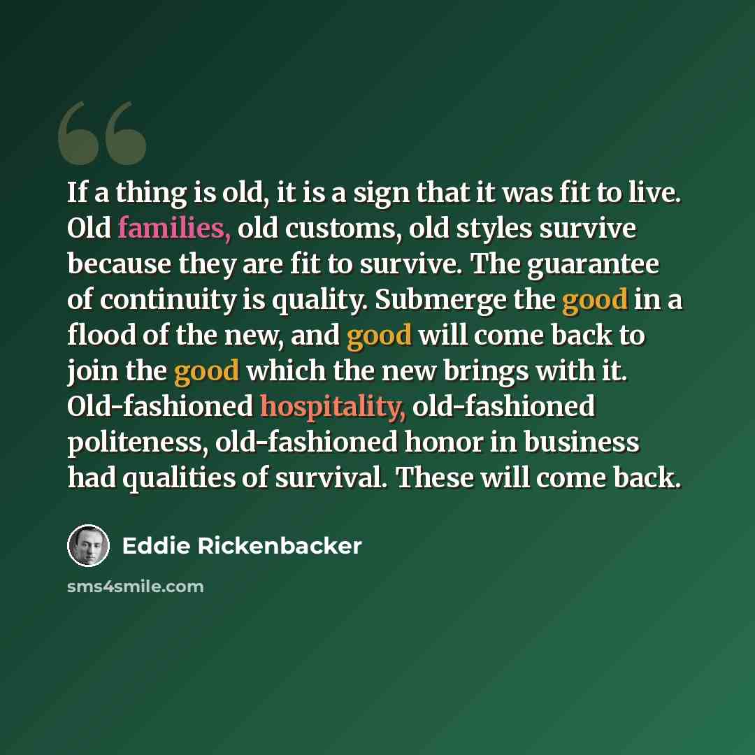 “If a thing is old, it is a sign that it was fit to live. Old families, old customs, old styles survive because they are fit to survive. The guarantee of continuity is quality. Submerge the good in a flood of the new, and good will come back to join the good which the new brings with it…” quote by Eddie Rickenbacker