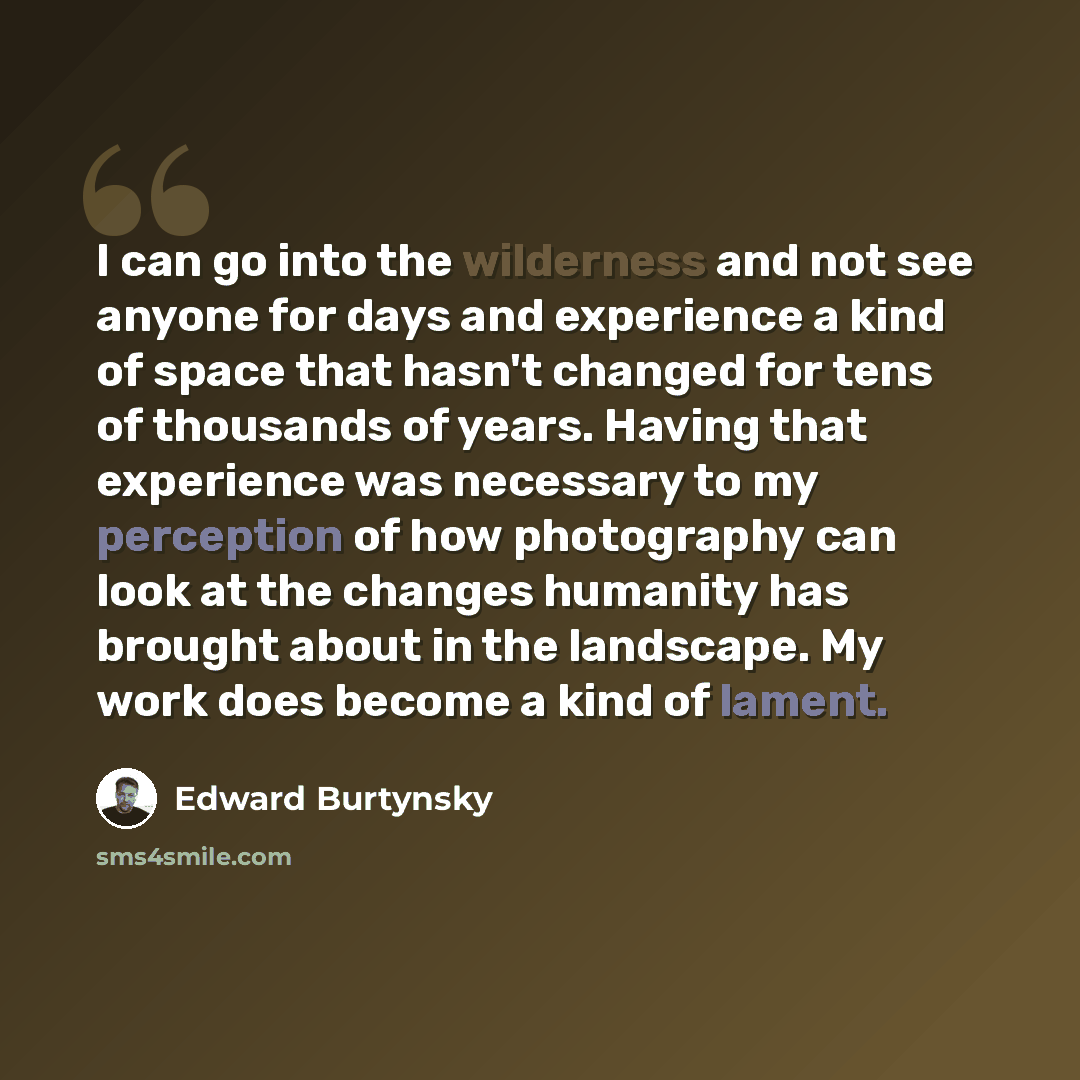 “I can go into the wilderness and not see anyone for days and experience a kind of space that hasn't changed for tens of thousands of years. Having that experience was necessary to my perception of how photography can look at the changes humanity has brought about in the landscape. My work does…” quote by Edward Burtynsky