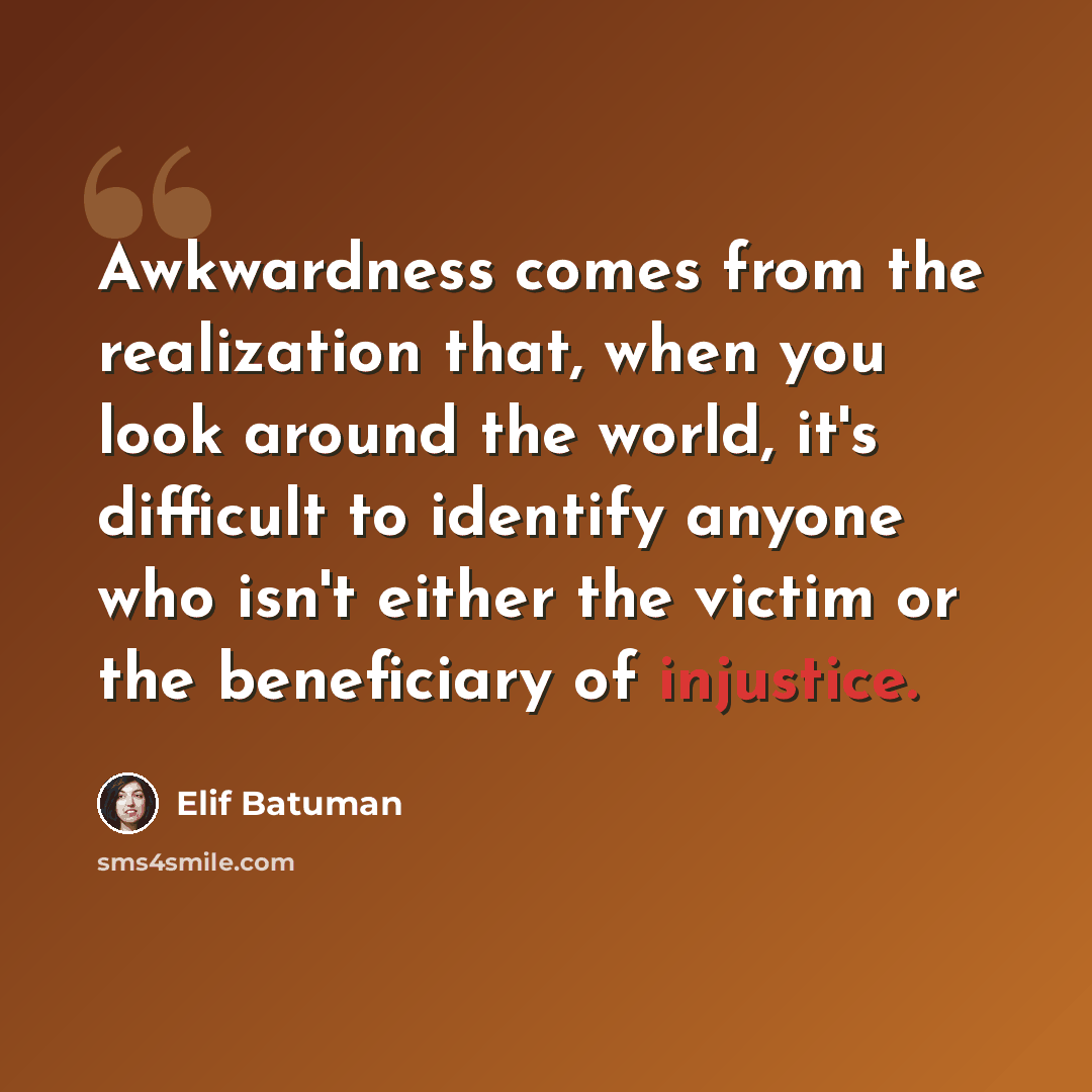 “Awkwardness comes from the realization that, when you look around the world, it's difficult to identify anyone who isn't either the victim or the beneficiary of injustice.” quote by Elif Batuman
