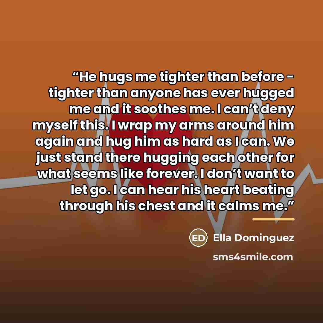“He hugs me tighter than before - tighter than anyone has ever hugged me and it soothes me. I can’t deny myself this. I wrap my arms around him again and hug him as hard as I can. We just stand there hugging each other for what seems like forever. I don’t want to let go. I can hear his heart…” quote by Ella Dominguez