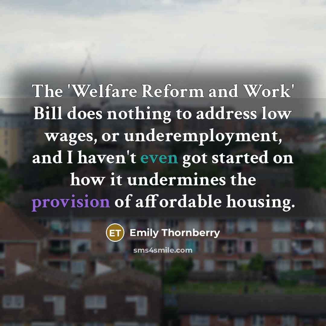 “The 'Welfare Reform and Work' Bill does nothing to address low wages, or underemployment, and I haven't even got started on how it undermines the provision of affordable housing.” quote by Emily Thornberry
