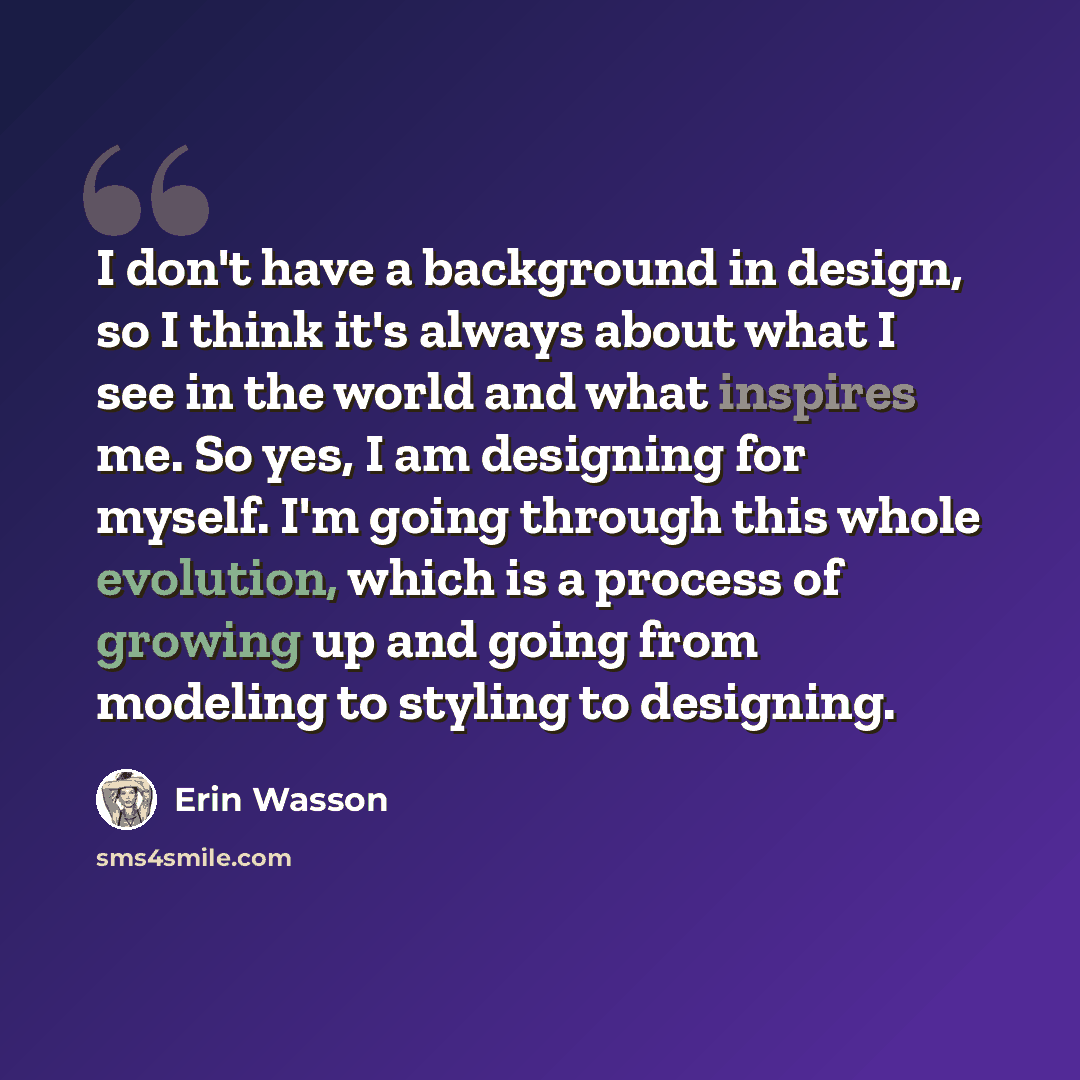 “I don't have a background in design, so I think it's always about what I see in the world and what inspires me. So yes, I am designing for myself. I'm going through this whole evolution, which is a process of growing up and going from modeling to styling to designing.” quote by Erin Wasson