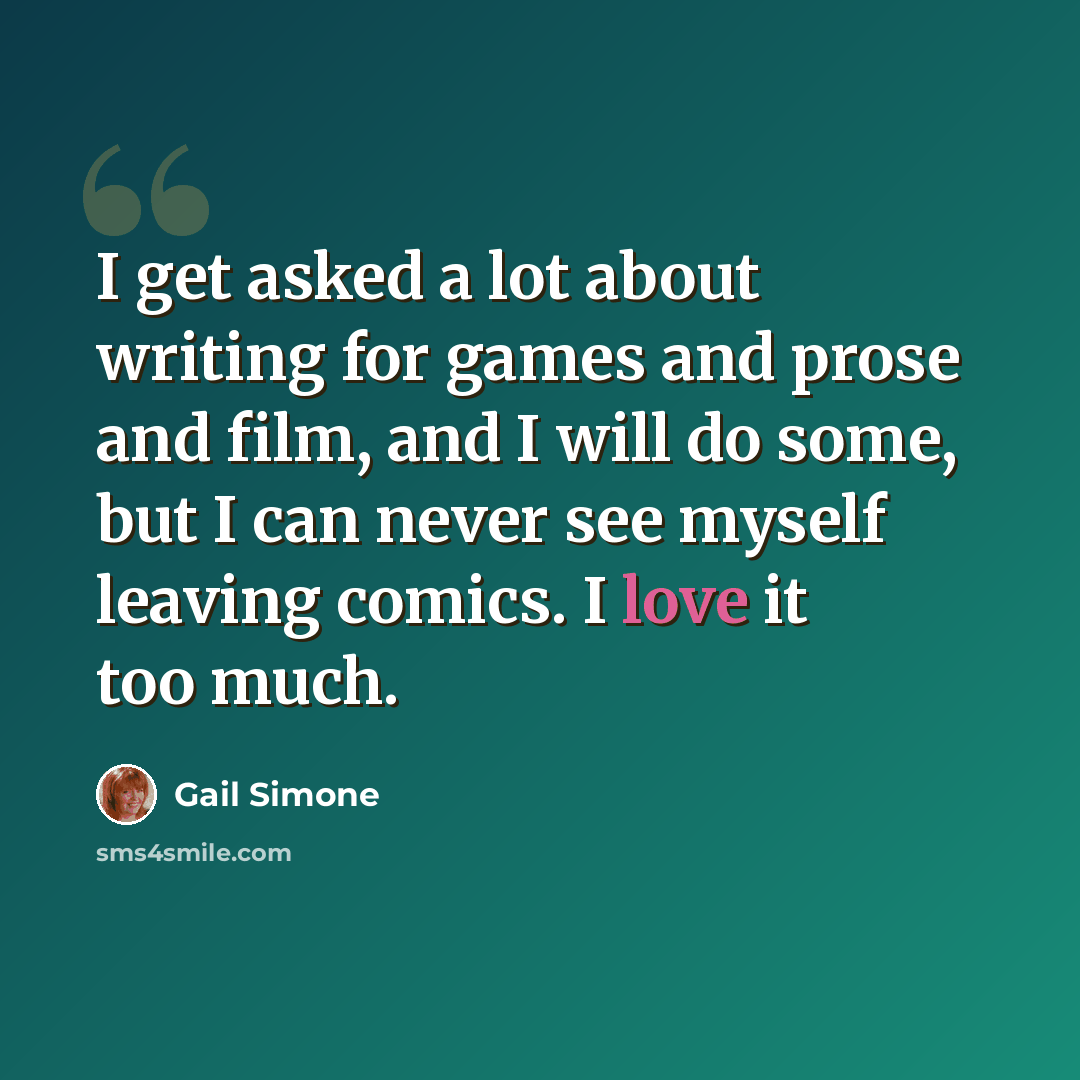 “I get asked a lot about writing for games and prose and film, and I will do some, but I can never see myself leaving comics. I love it too much.” quote by Gail Simone