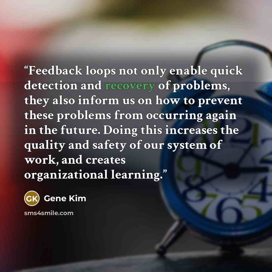 “Feedback loops not only enable quick detection and recovery of problems, they also inform us on how to prevent these problems from occurring again in the future. Doing this increases the quality and safety of our system of work, and creates organizational learning.” quote by Gene Kim
