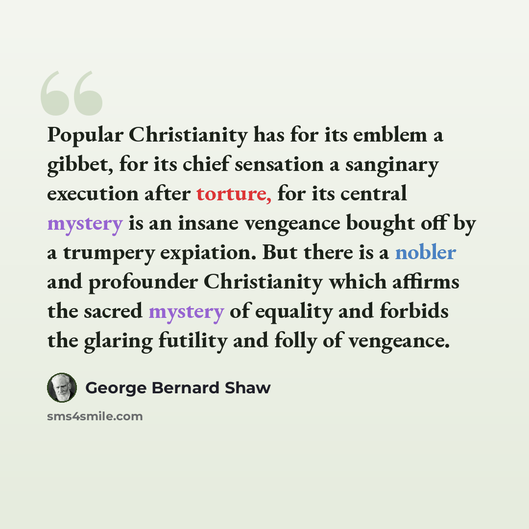 “Popular Christianity has for its emblem a gibbet, for its chief sensation a sanginary execution after torture, for its central mystery is an insane vengeance bought off by a trumpery expiation. But there is a nobler and profounder Christianity which affirms the sacred mystery of equality and…” quote by George Bernard Shaw