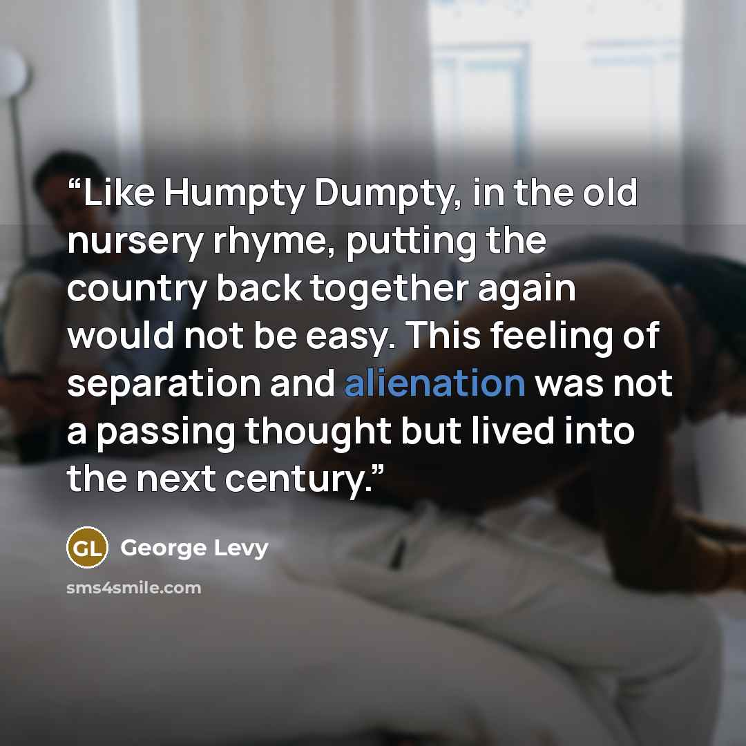 “Like Humpty Dumpty, in the old nursery rhyme, putting the country back together again would not be easy. This feeling of separation and alienation was not a passing thought but lived into the next century.” quote by George Levy