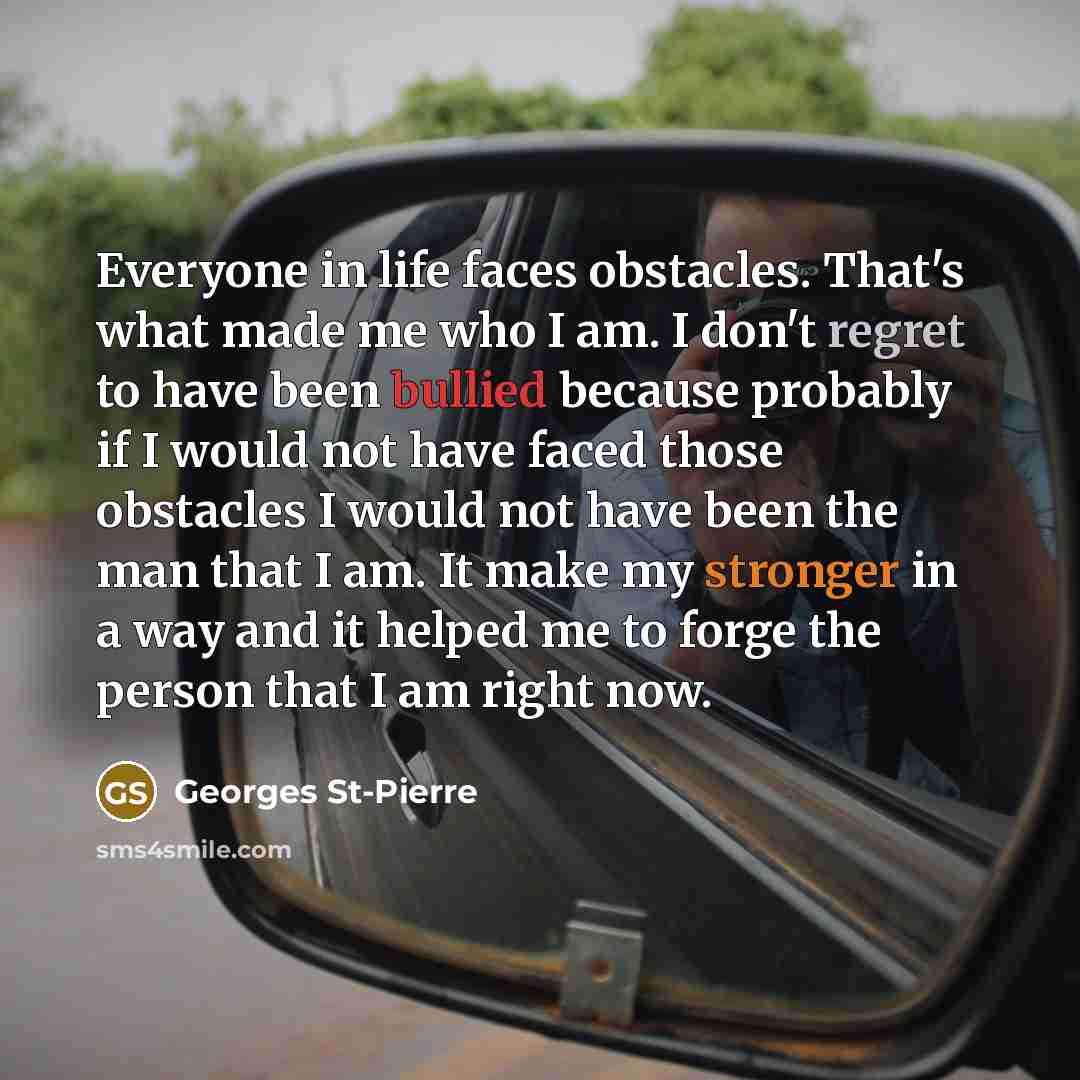 “Everyone in life faces obstacles. That's what made me who I am. I don't regret to have been bullied because probably if I would not have faced those obstacles I would not have been the man that I am. It make my stronger in a way and it helped me to forge the person that I am right now.” quote by Georges St-Pierre