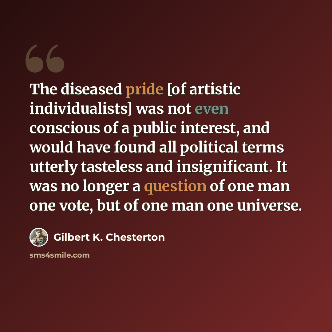 “The diseased pride [of artistic individualists] was not even conscious of a public interest, and would have found all political terms utterly tasteless and insignificant. It was no longer a question of one man one vote, but of one man one universe.” quote by Gilbert K. Chesterton