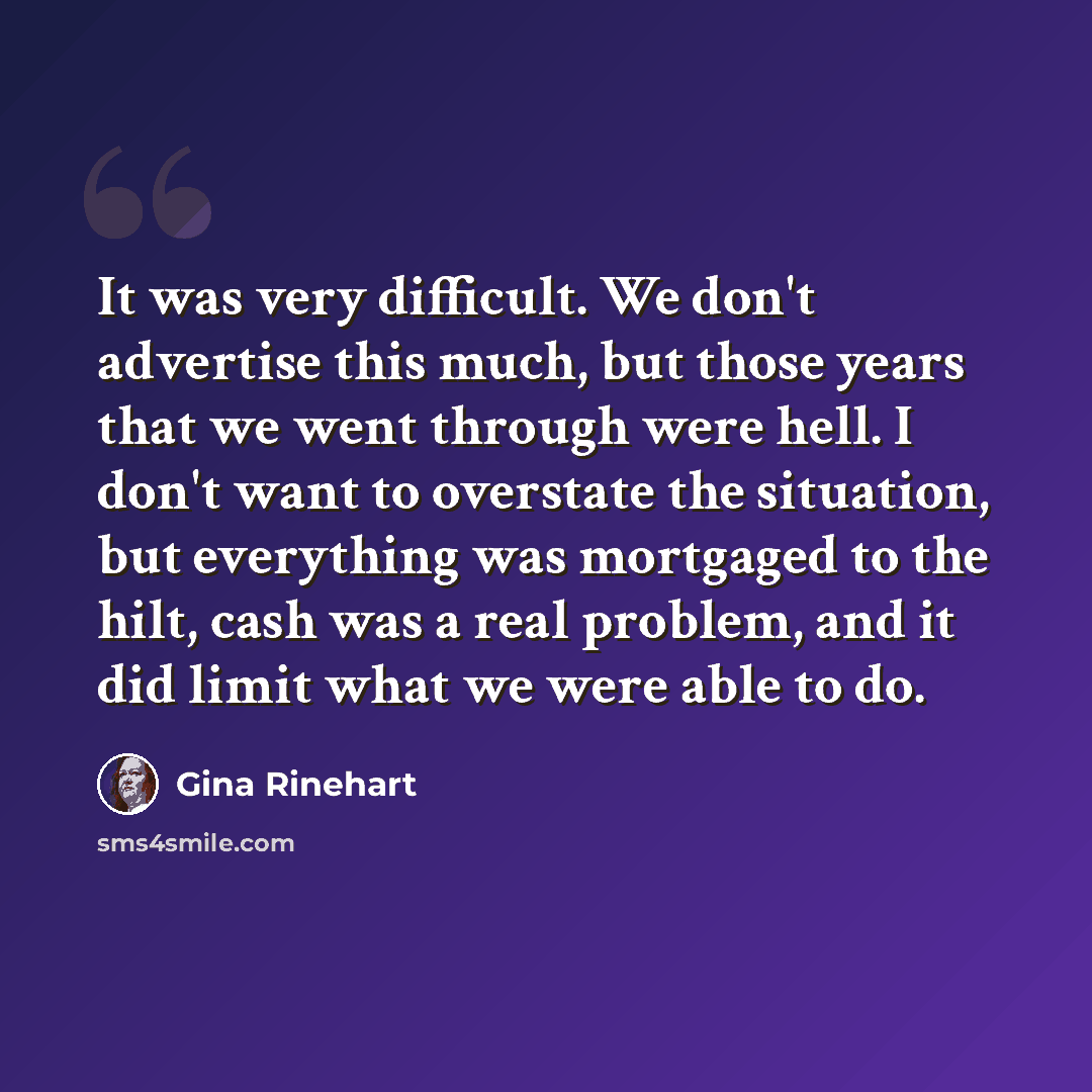 “It was very difficult. We don't advertise this much, but those years that we went through were hell. I don't want to overstate the situation, but everything was mortgaged to the hilt, cash was a real problem, and it did limit what we were able to do.” quote by Gina Rinehart