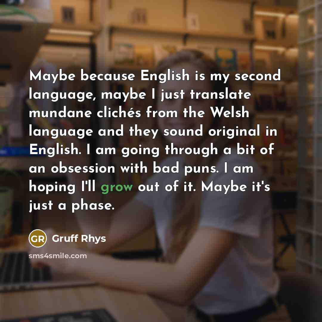 “Maybe because English is my second language, maybe I just translate mundane clichés from the Welsh language and they sound original in English. I am going through a bit of an obsession with bad puns. I am hoping I'll grow out of it. Maybe it's just a phase.” quote by Gruff Rhys