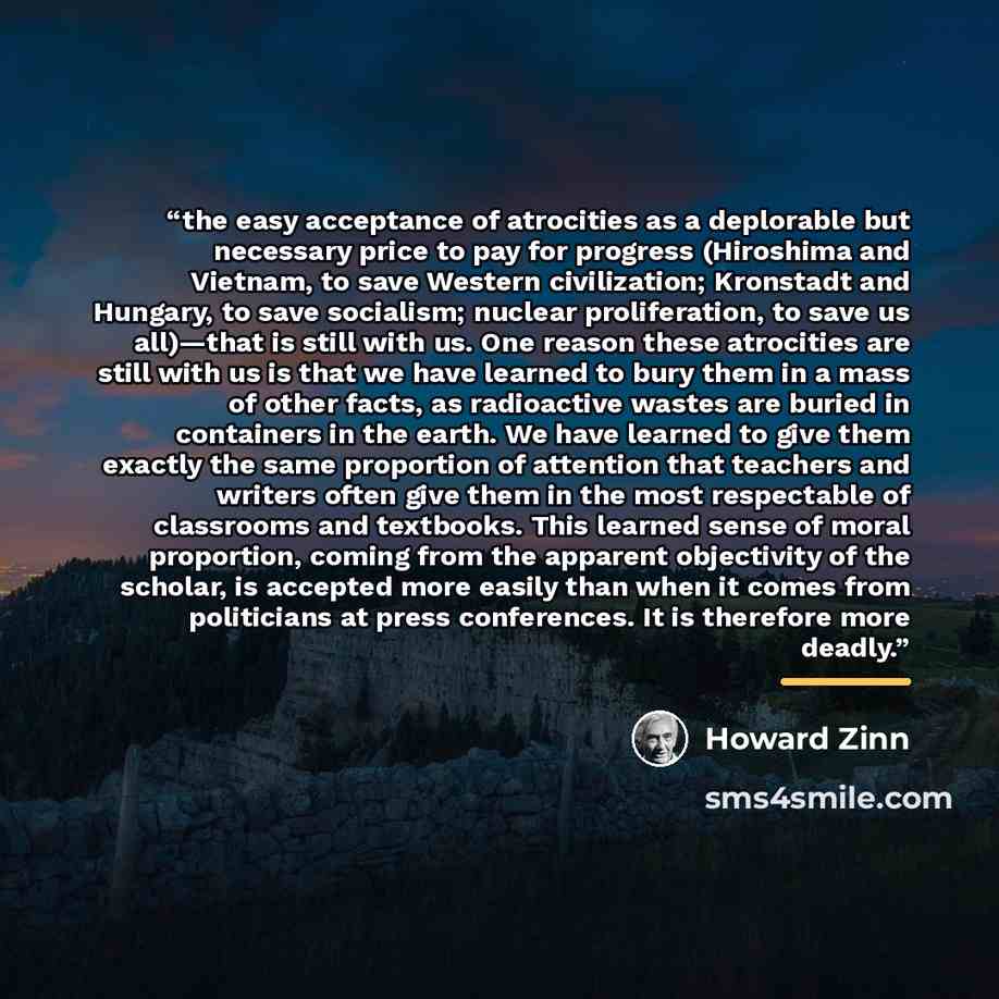 “the easy acceptance of atrocities as a deplorable but necessary price to pay for progress (Hiroshima and Vietnam, to save Western civilization; Kronstadt and Hungary, to save socialism; nuclear proliferation, to save us all)—that is still with us. One reason these atrocities are still with us is…” quote by Howard Zinn