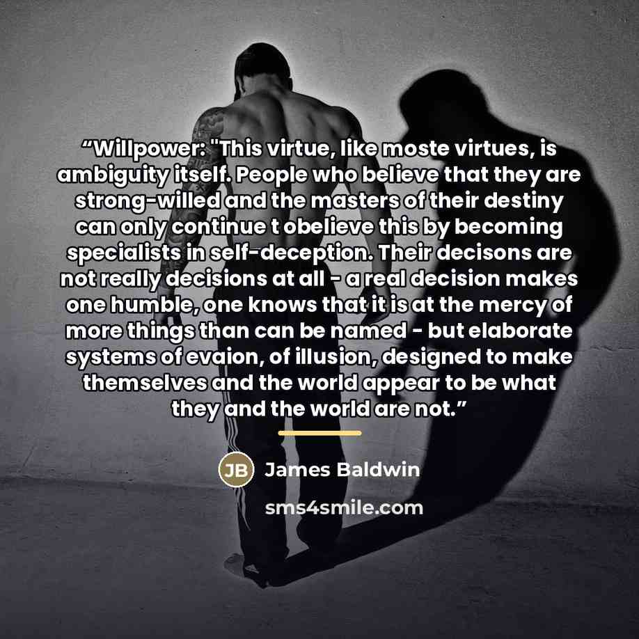 “Willpower: "This virtue, like moste virtues, is ambiguity itself. People who believe that they are strong-willed and the masters of their destiny can only continue t obelieve this by becoming specialists in self-deception. Their decisons are not really decisions at all - a real decision makes one…” quote by James Baldwin