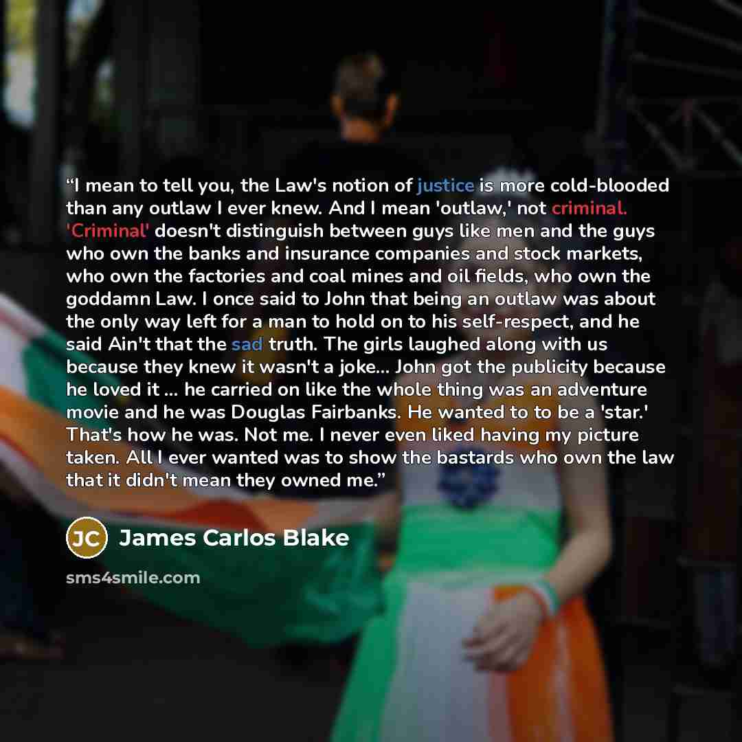 “I mean to tell you, the Law's notion of justice is more cold-blooded than any outlaw I ever knew. And I mean 'outlaw,' not criminal. 'Criminal' doesn't distinguish between guys like men and the guys who own the banks and insurance companies and stock markets, who own the factories and coal mines…” quote by James Carlos Blake