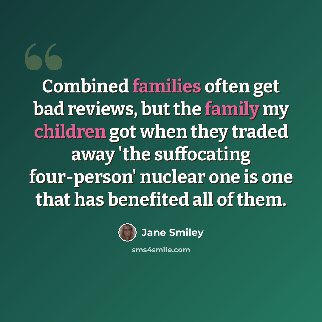 “Combined families often get bad reviews, but the family my children got when they traded away 'the suffocating four-person' nuclear one is one that has benefited all of them.” quote by Jane Smiley