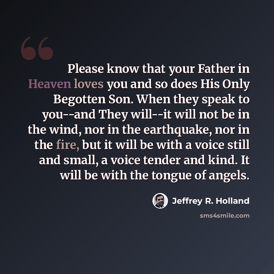 “Please know that your Father in Heaven loves you and so does His Only Begotten Son. When they speak to you--and They will--it will not be in the wind, nor in the earthquake, nor in the fire, but it will be with a voice still and small, a voice tender and kind. It will be with the tongue of angels.” quote by Jeffrey R. Holland