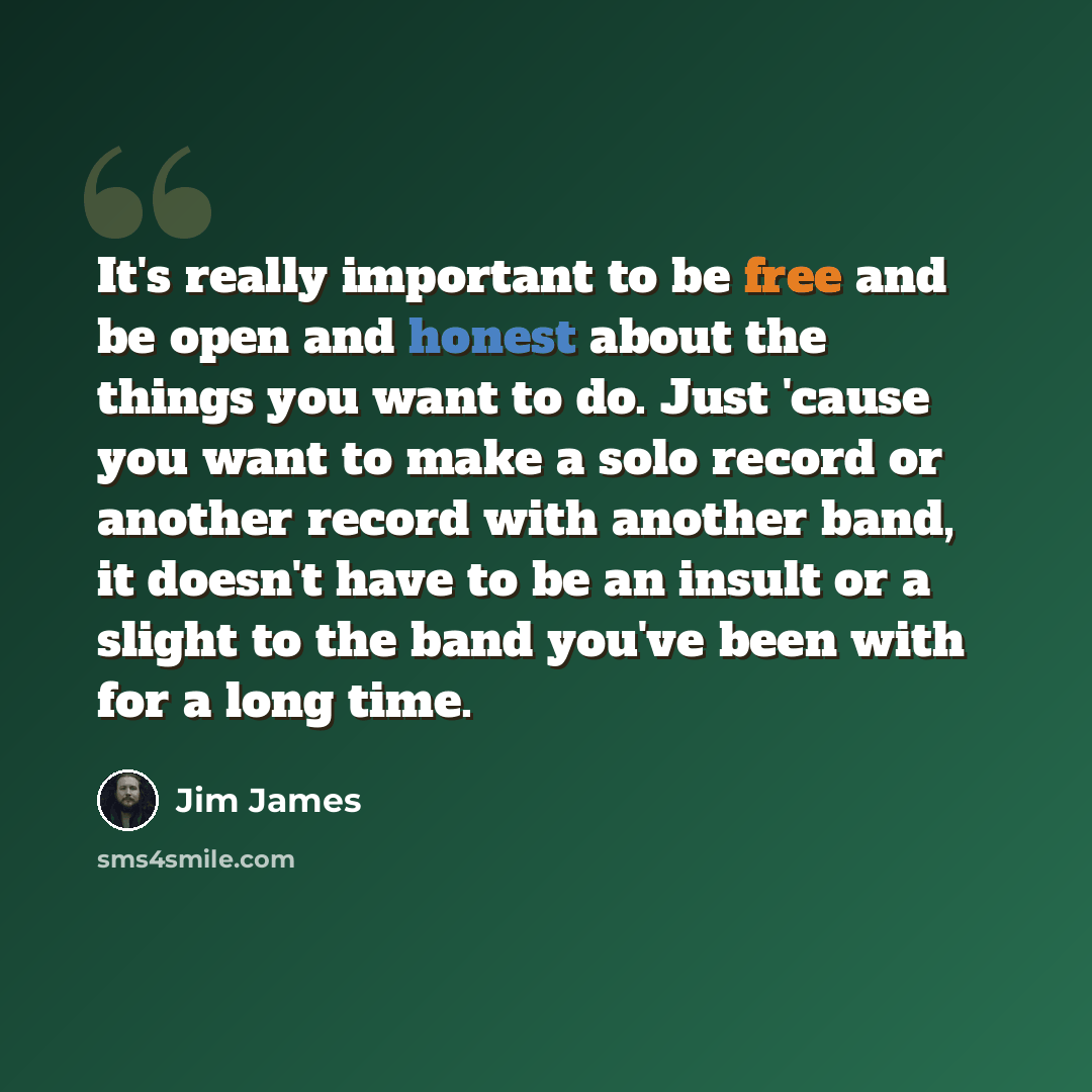 “It's really important to be free and be open and honest about the things you want to do. Just 'cause you want to make a solo record or another record with another band, it doesn't have to be an insult or a slight to the band you've been with for a long time.” quote by Jim James