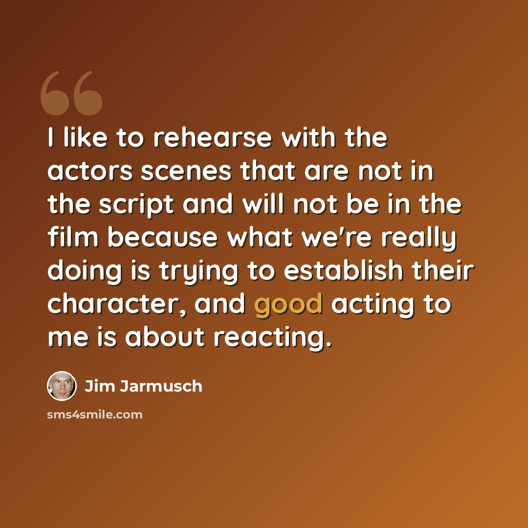 “I like to rehearse with the actors scenes that are not in the script and will not be in the film because what we're really doing is trying to establish their character, and good acting to me is about reacting.” quote by Jim Jarmusch