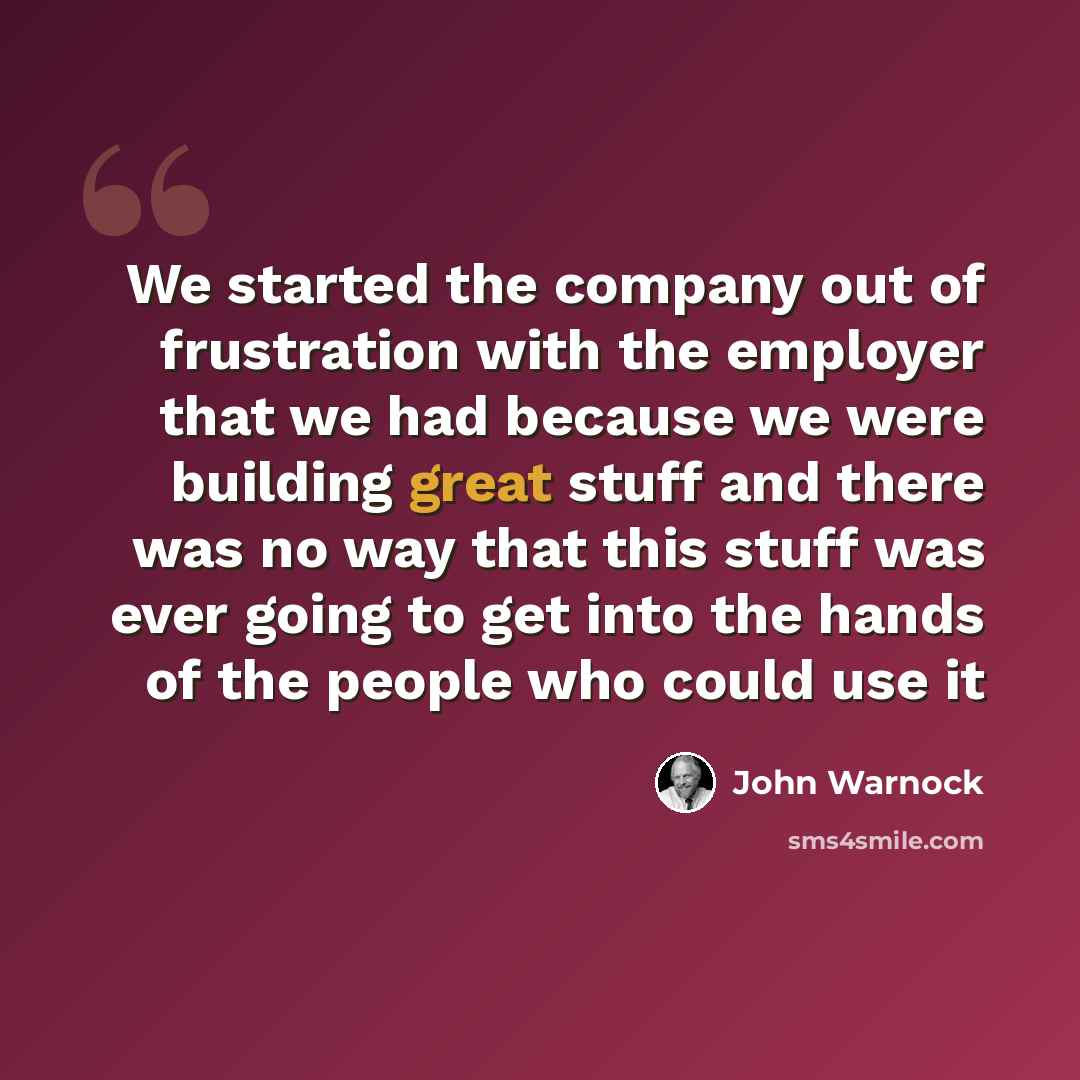 “We started the company out of frustration with the employer that we had because we were building great stuff and there was no way that this stuff was ever going to get into the hands of the people who could use it” quote by John Warnock