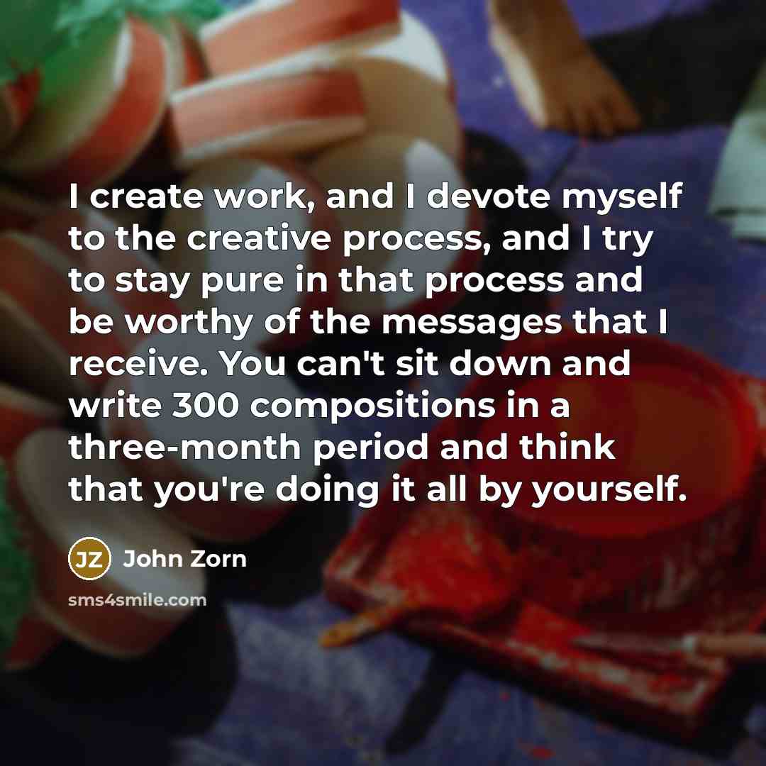 “I create work, and I devote myself to the creative process, and I try to stay pure in that process and be worthy of the messages that I receive. You can't sit down and write 300 compositions in a three-month period and think that you're doing it all by yourself.” quote by John Zorn