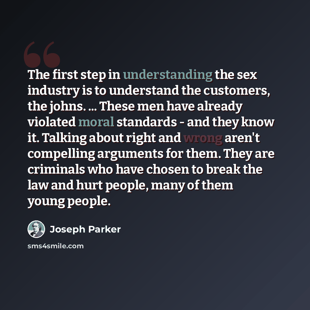 “The first step in understanding the sex industry is to understand the customers, the johns. ... These men have already violated moral standards - and they know it. Talking about right and wrong aren't compelling arguments for them. They are criminals who have chosen to break the law and hurt…” quote by Joseph Parker