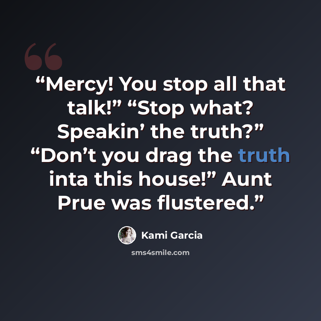“Mercy! You stop all that talk!” “Stop what? Speakin’ the truth?” “Don’t you drag the truth inta this house!” Aunt Prue was flustered.” quote by Kami Garcia