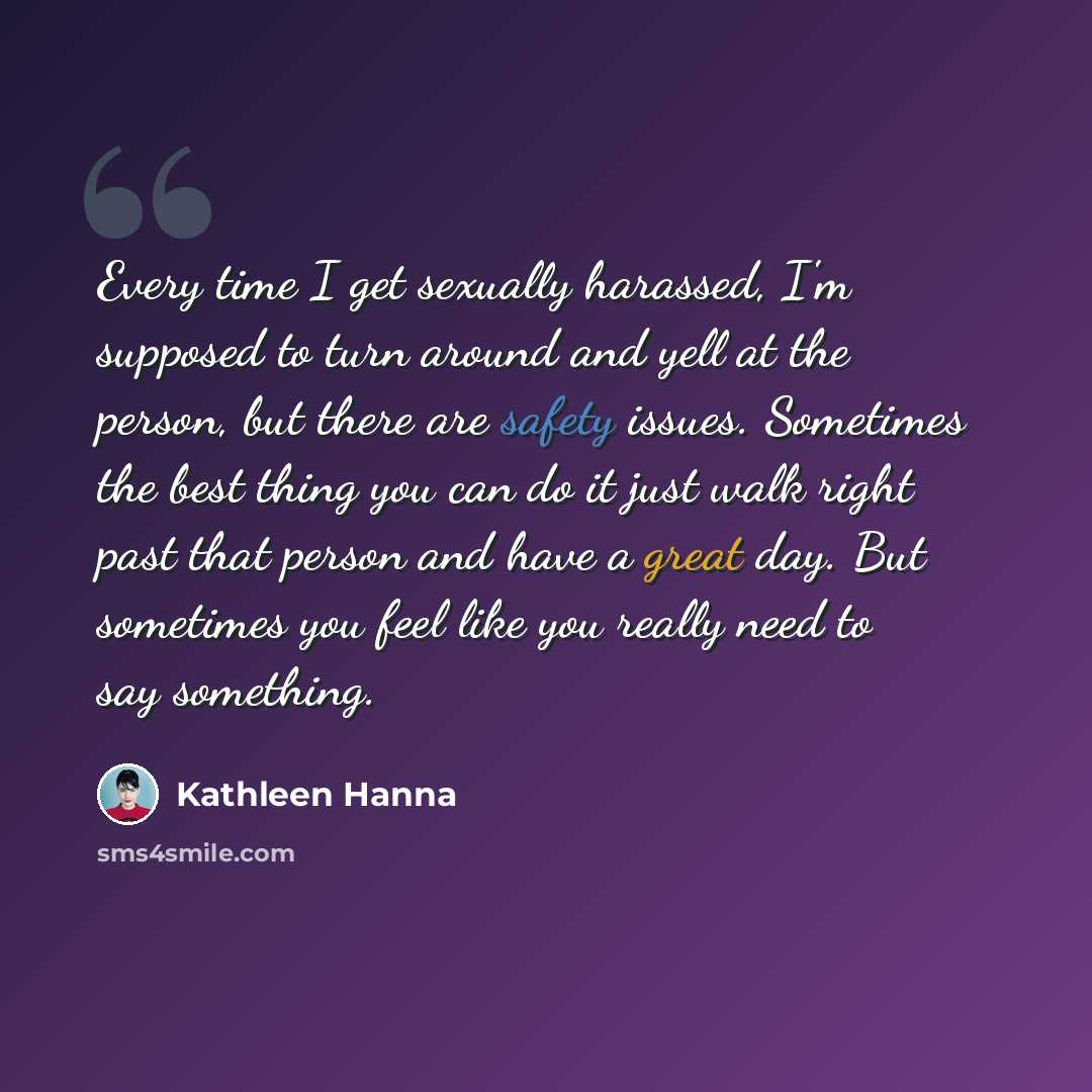 “Every time I get sexually harassed, I'm supposed to turn around and yell at the person, but there are safety issues. Sometimes the best thing you can do it just walk right past that person and have a great day. But sometimes you feel like you really need to say something.” quote by Kathleen Hanna