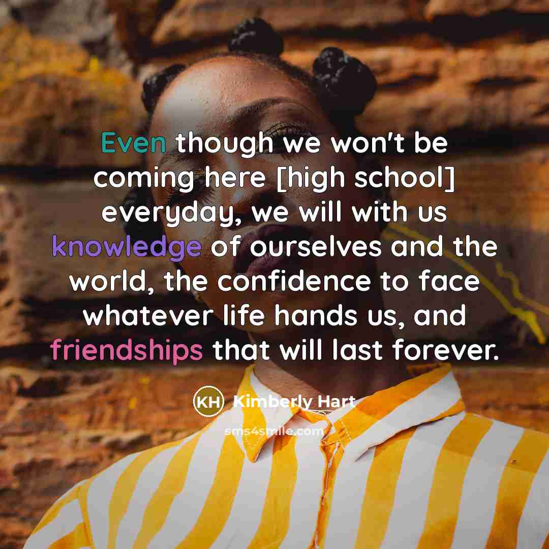 “Even though we won't be coming here [high school] everyday, we will with us knowledge of ourselves and the world, the confidence to face whatever life hands us, and friendships that will last forever.” quote by Kimberly Hart