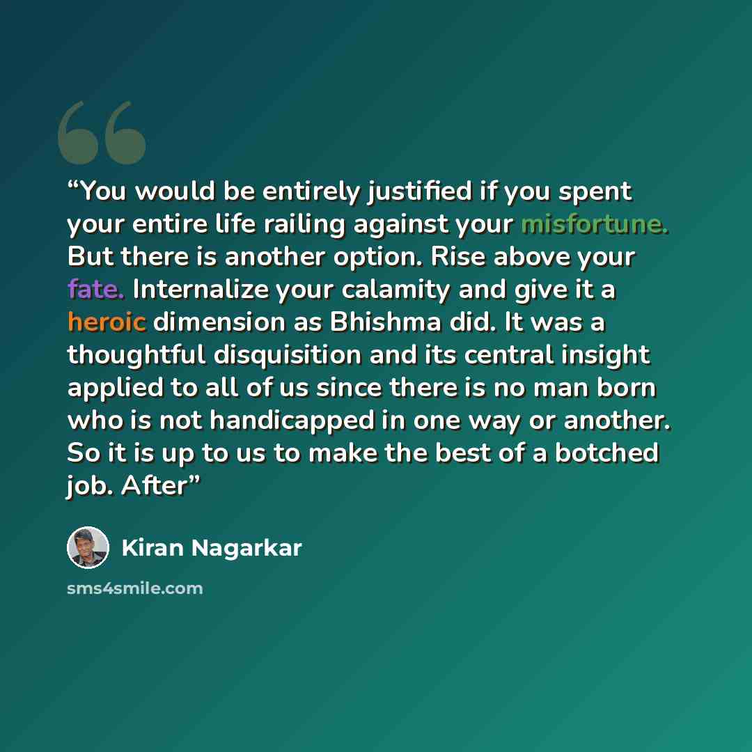 “You would be entirely justified if you spent your entire life railing against your misfortune. But there is another option. Rise above your fate. Internalize your calamity and give it a heroic dimension as Bhishma did. It was a thoughtful disquisition and its central insight applied to all of us…” quote by Kiran Nagarkar