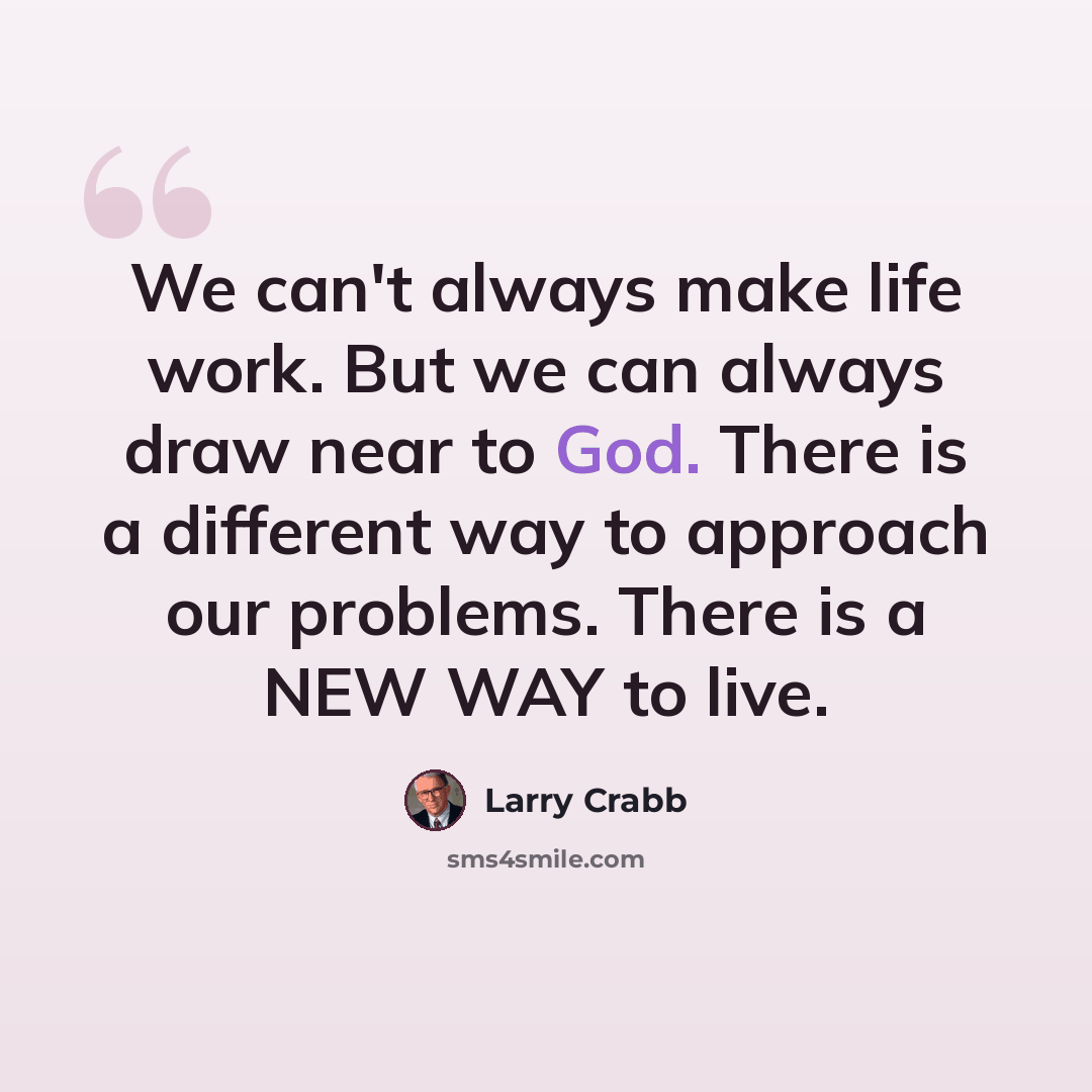 “We can't always make life work. But we can always draw near to God. There is a different way to approach our problems. There is a NEW WAY to live.” quote by Larry Crabb