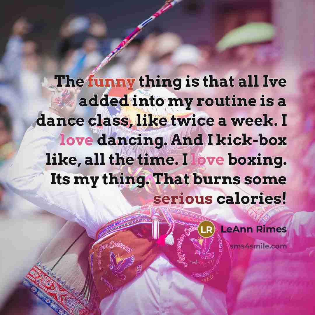 “The funny thing is that all Ive added into my routine is a dance class, like twice a week. I love dancing. And I kick-box like, all the time. I love boxing. Its my thing. That burns some serious calories!” quote by LeAnn Rimes