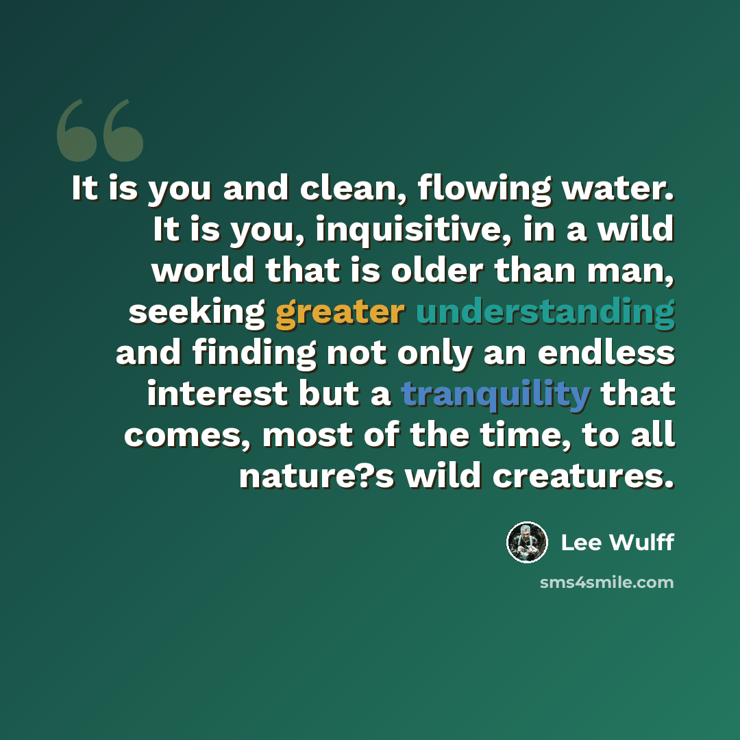 “It is you and clean, flowing water. It is you, inquisitive, in a wild world that is older than man, seeking greater understanding and finding not only an endless interest but a tranquility that comes, most of the time, to all nature?s wild creatures.” quote by Lee Wulff