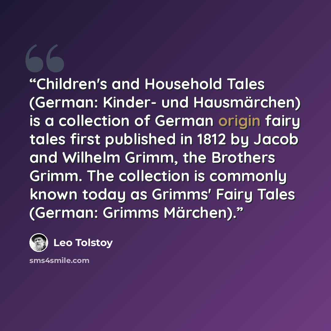 “Children's and Household Tales (German: Kinder- und Hausmärchen) is a collection of German origin fairy tales first published in 1812 by Jacob and Wilhelm Grimm, the Brothers Grimm. The collection is commonly known today as Grimms' Fairy Tales (German: Grimms Märchen).” quote by Leo Tolstoy