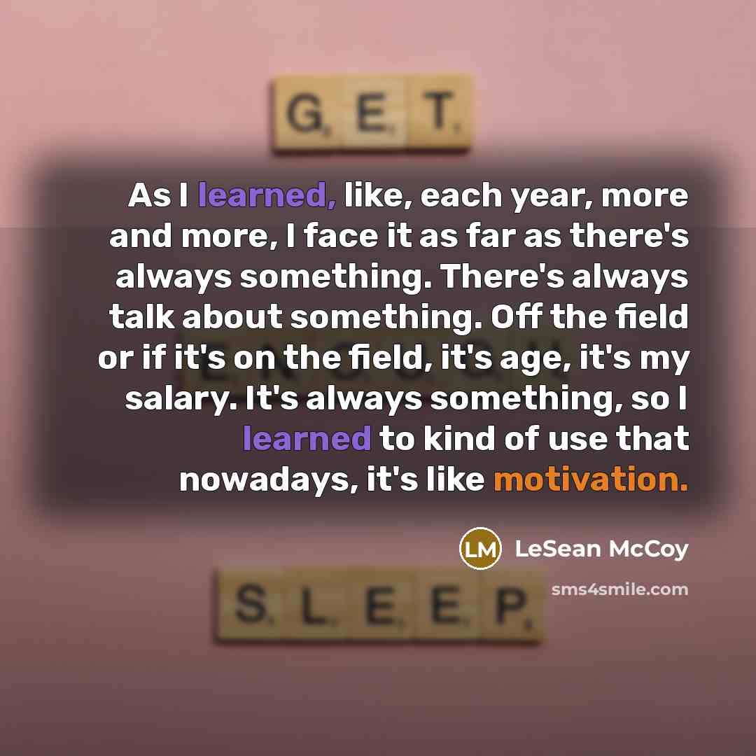 “As I learned, like, each year, more and more, I face it as far as there's always something. There's always talk about something. Off the field or if it's on the field, it's age, it's my salary. It's always something, so I learned to kind of use that nowadays, it's like motivation.” quote by LeSean McCoy