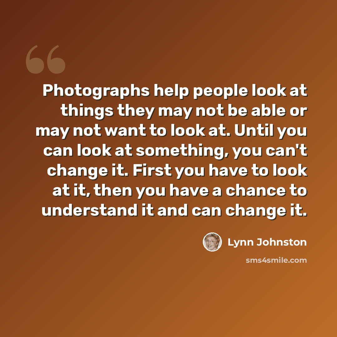 “Photographs help people look at things they may not be able or may not want to look at. Until you can look at something, you can't change it. First you have to look at it, then you have a chance to understand it and can change it.” quote by Lynn Johnston