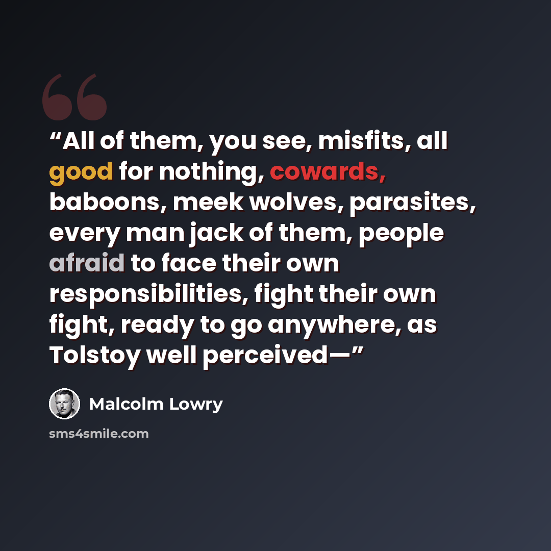 “All of them, you see, misfits, all good for nothing, cowards, baboons, meek wolves, parasites, every man jack of them, people afraid to face their own responsibilities, fight their own fight, ready to go anywhere, as Tolstoy well perceived—” quote by Malcolm Lowry