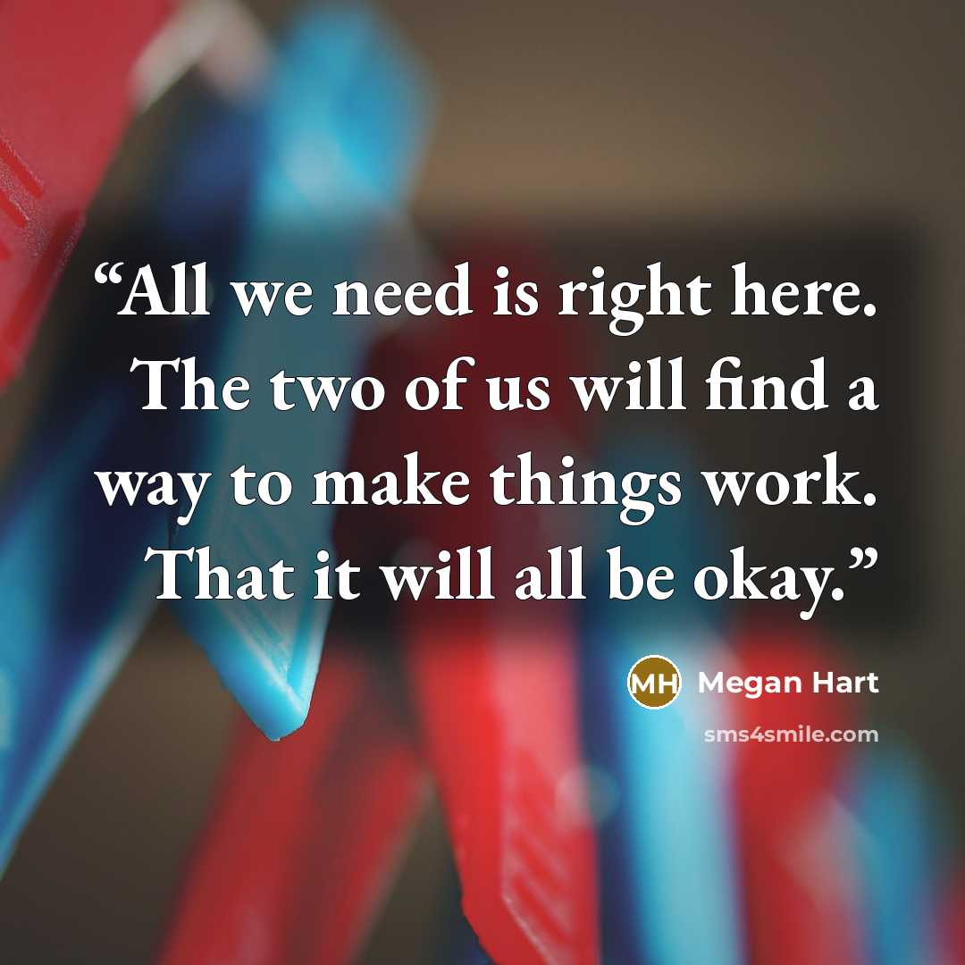 “All we need is right here. The two of us will find a way to make things work. That it will all be okay.” quote by Megan Hart