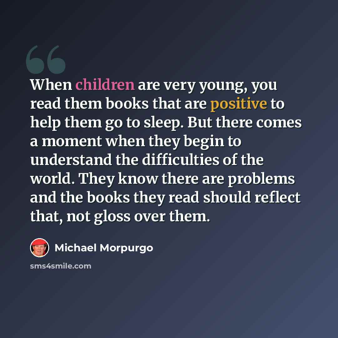 “When children are very young, you read them books that are positive to help them go to sleep. But there comes a moment when they begin to understand the difficulties of the world. They know there are problems and the books they read should reflect that, not gloss over them.” quote by Michael Morpurgo