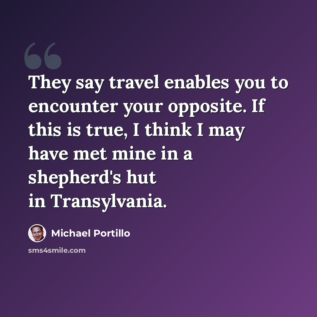 “They say travel enables you to encounter your opposite. If this is true, I think I may have met mine in a shepherd's hut in Transylvania.” quote by Michael Portillo