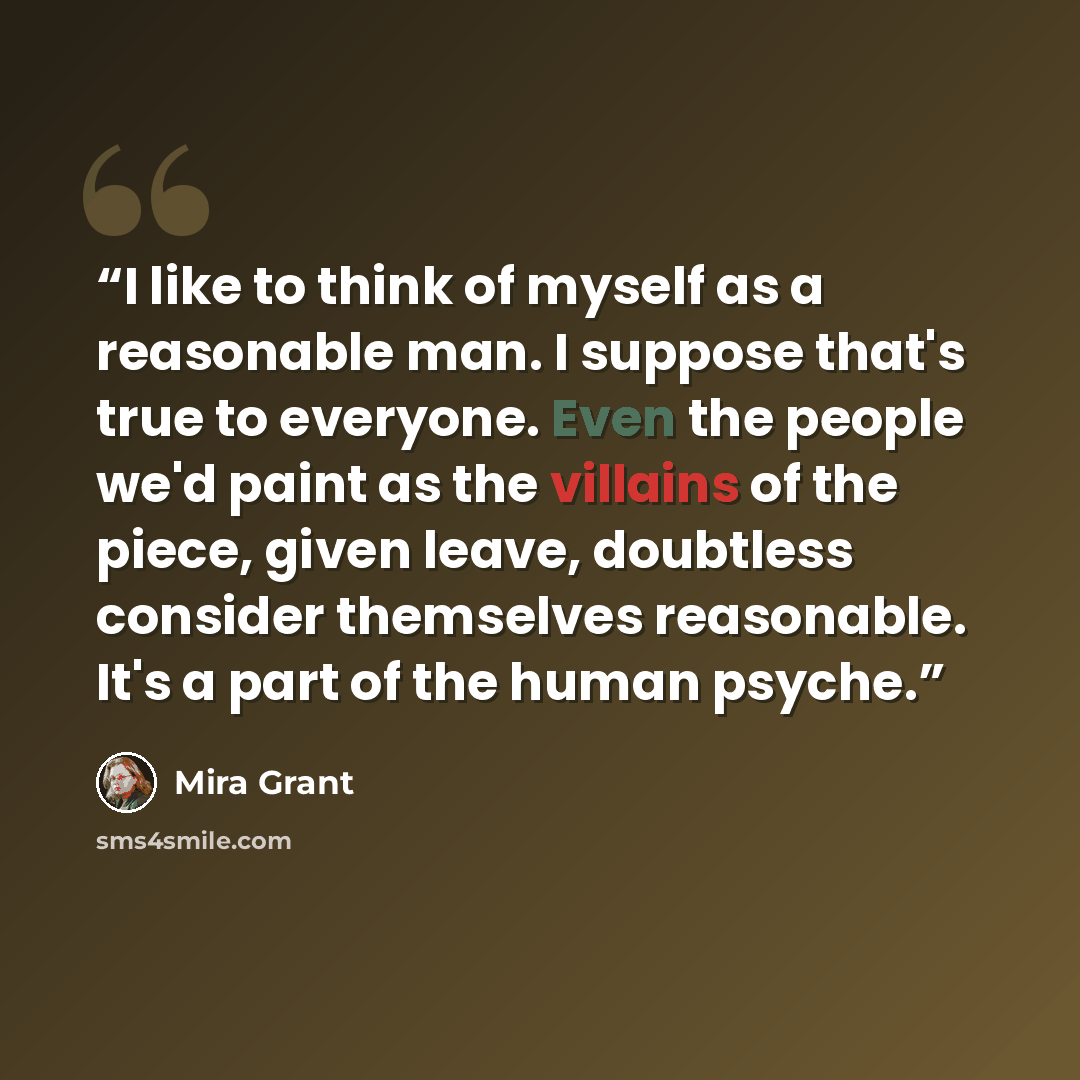 “I like to think of myself as a reasonable man. I suppose that's true to everyone. Even the people we'd paint as the villains of the piece, given leave, doubtless consider themselves reasonable. It's a part of the human psyche.” quote by Mira Grant