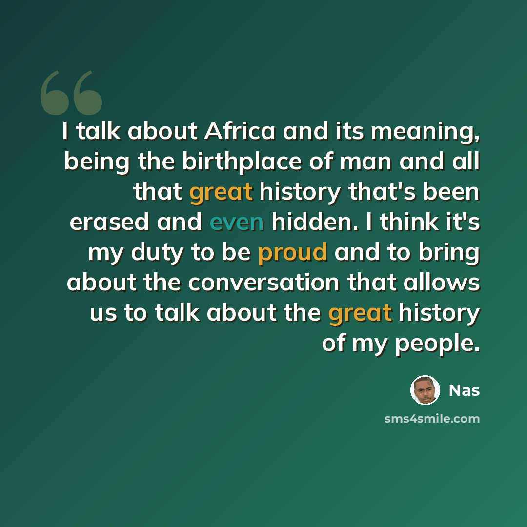 “I talk about Africa and its meaning, being the birthplace of man and all that great history that's been erased and even hidden. I think it's my duty to be proud and to bring about the conversation that allows us to talk about the great history of my people.” quote by Nas
