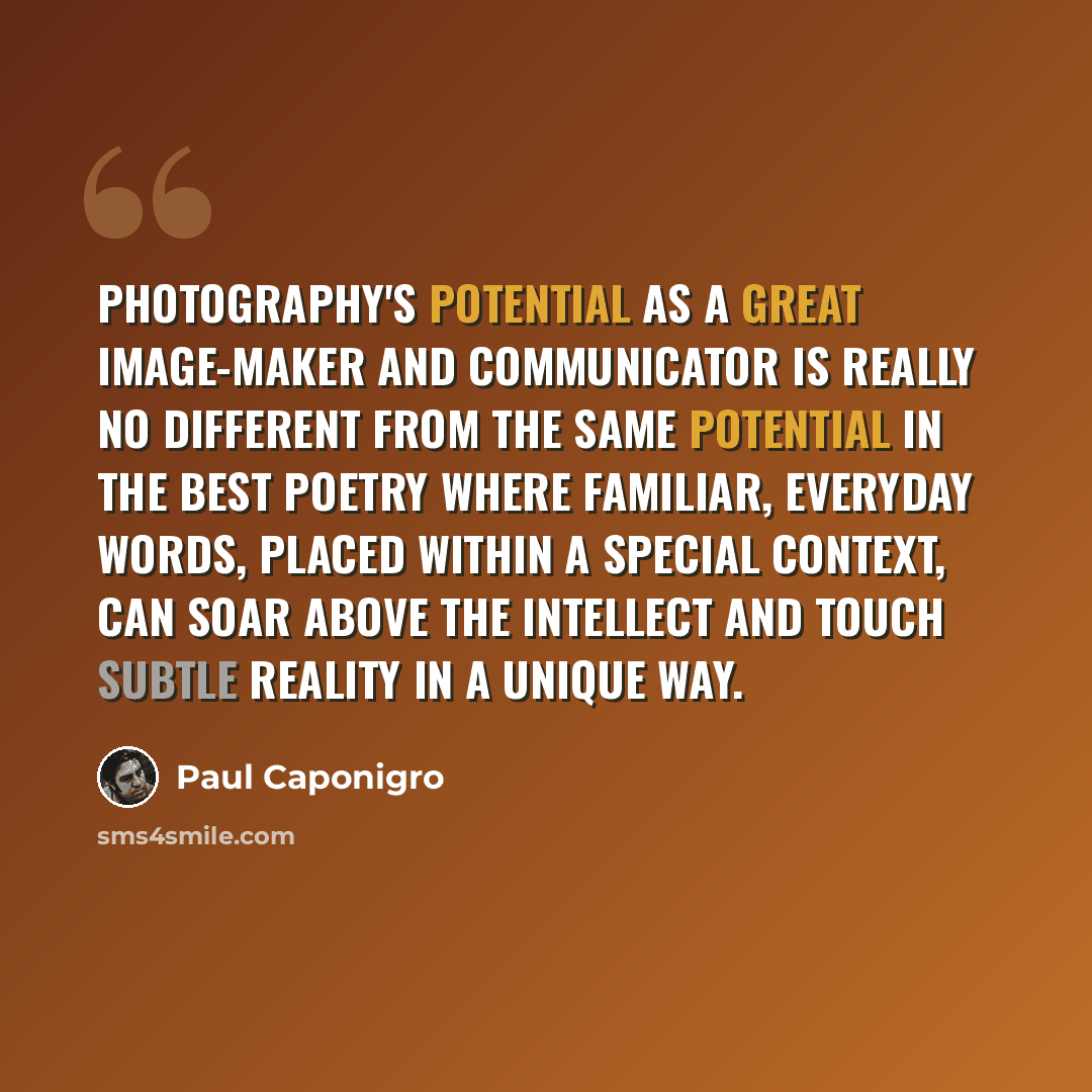 “Photography's potential as a great image-maker and communicator is really no different from the same potential in the best poetry where familiar, everyday words, placed within a special context, can soar above the intellect and touch subtle reality in a unique way.” quote by Paul Caponigro