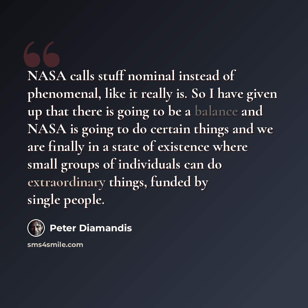 “NASA calls stuff nominal instead of phenomenal, like it really is. So I have given up that there is going to be a balance and NASA is going to do certain things and we are finally in a state of existence where small groups of individuals can do extraordinary things, funded by single people.” quote by Peter Diamandis