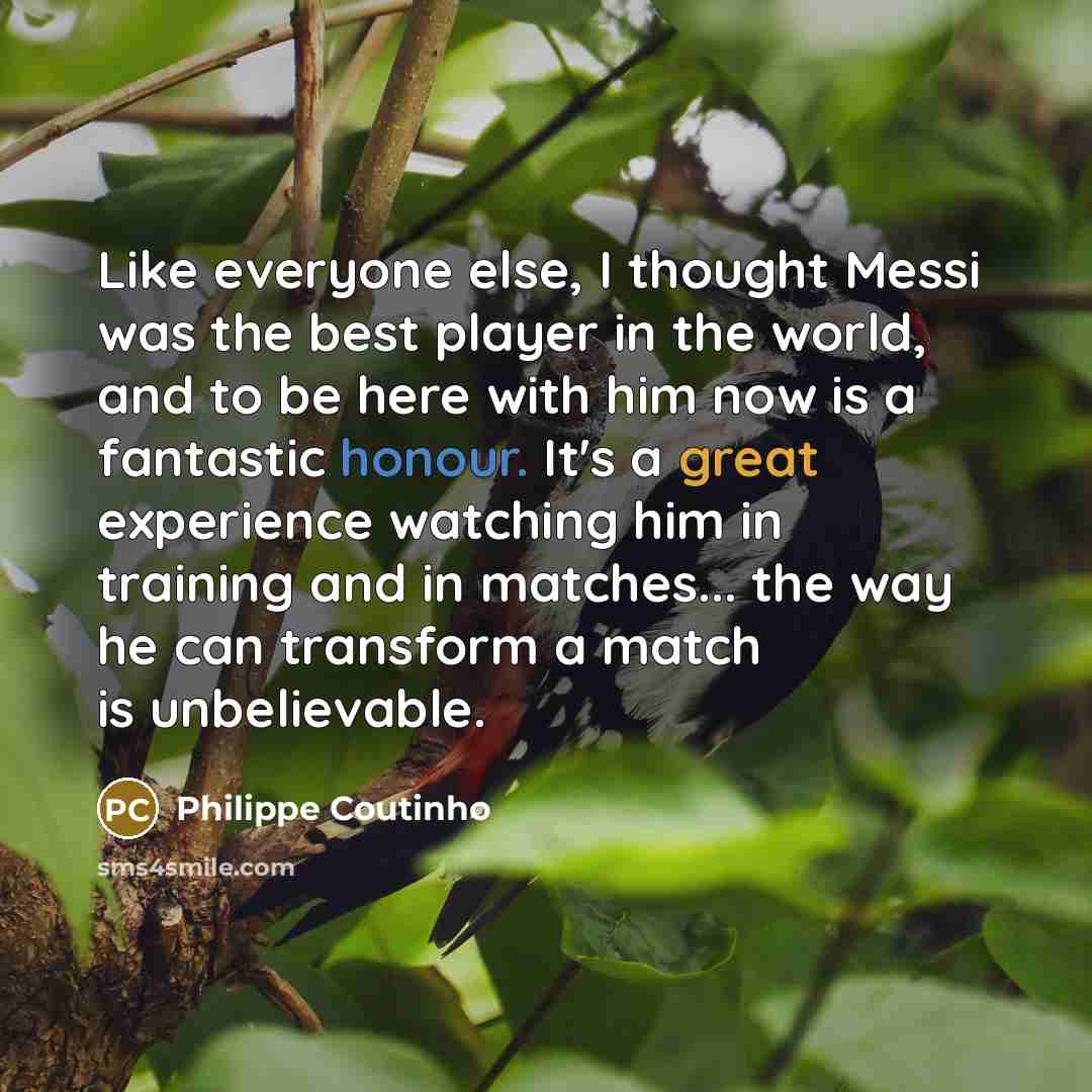 “Like everyone else, I thought Messi was the best player in the world, and to be here with him now is a fantastic honour. It's a great experience watching him in training and in matches... the way he can transform a match is unbelievable.” quote by Philippe Coutinho