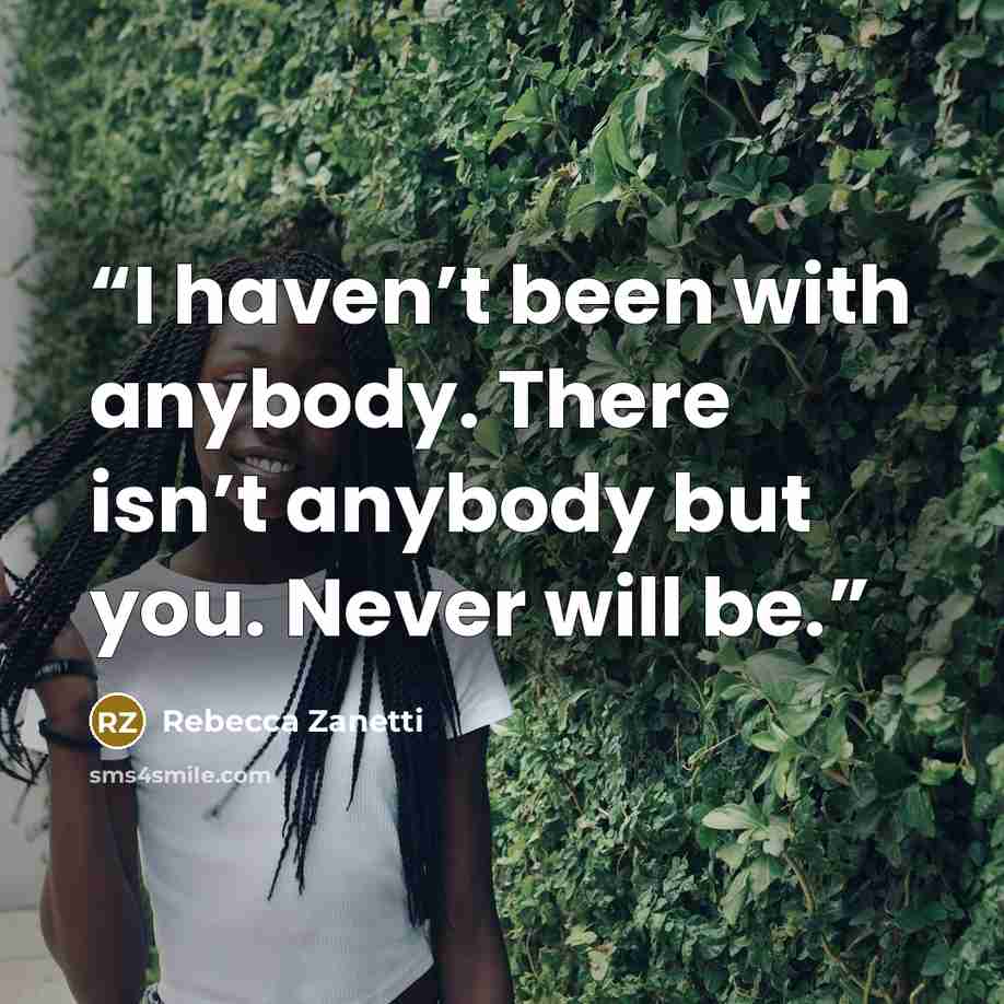 “I haven’t been with anybody. There isn’t anybody but you. Never will be.” quote by Rebecca Zanetti