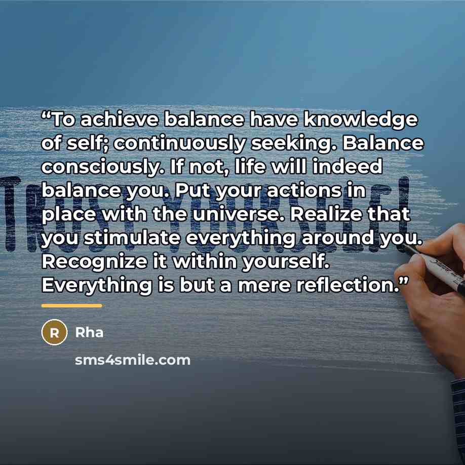 “To achieve balance have knowledge of self; continuously seeking. Balance consciously. If not, life will indeed balance you. Put your actions in place with the universe. Realize that you stimulate everything around you. Recognize it within yourself. Everything is but a mere reflection.” quote by Rha