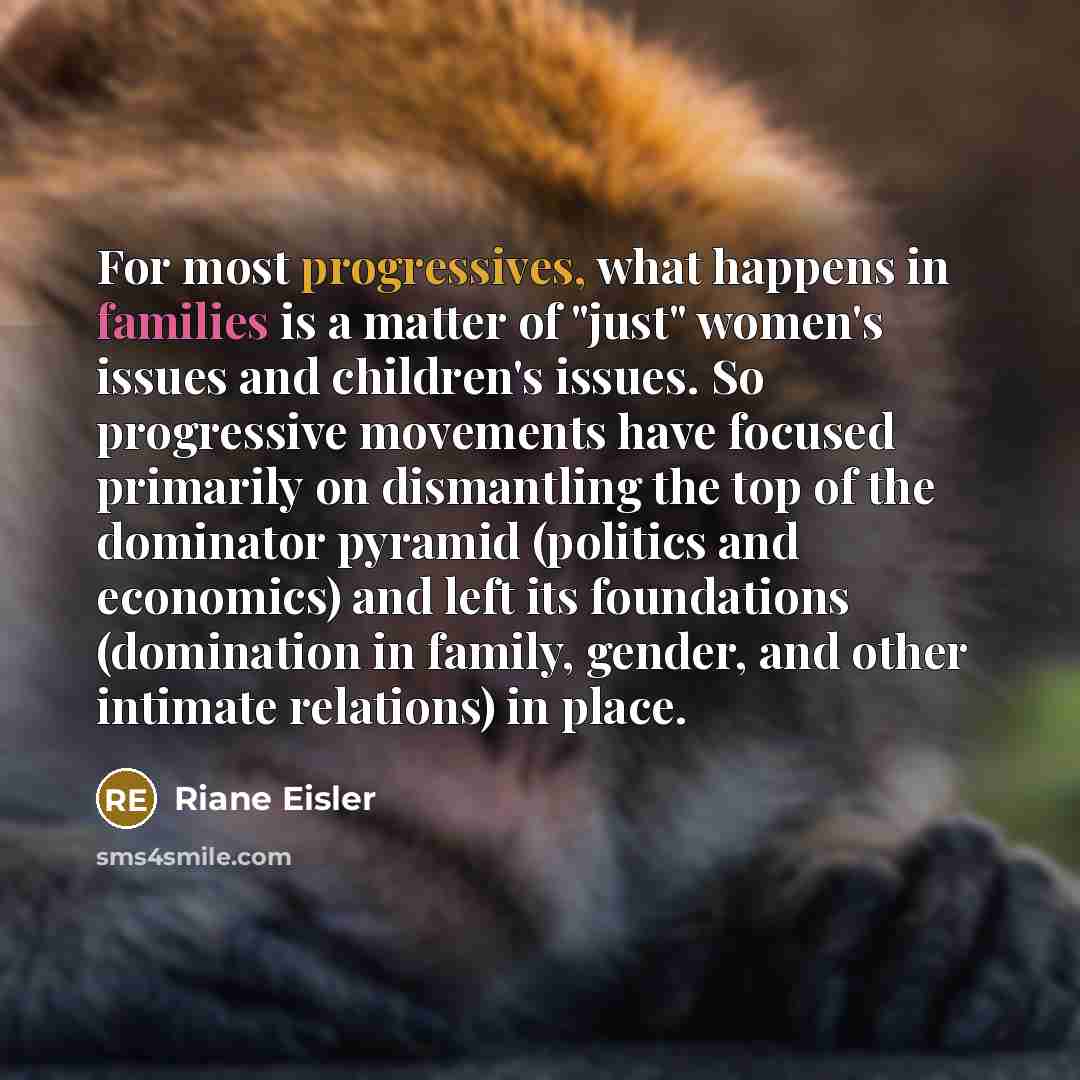 “For most progressives, what happens in families is a matter of "just" women's issues and children's issues. So progressive movements have focused primarily on dismantling the top of the dominator pyramid (politics and economics) and left its foundations (domination in family, gender, and other…” quote by Riane Eisler