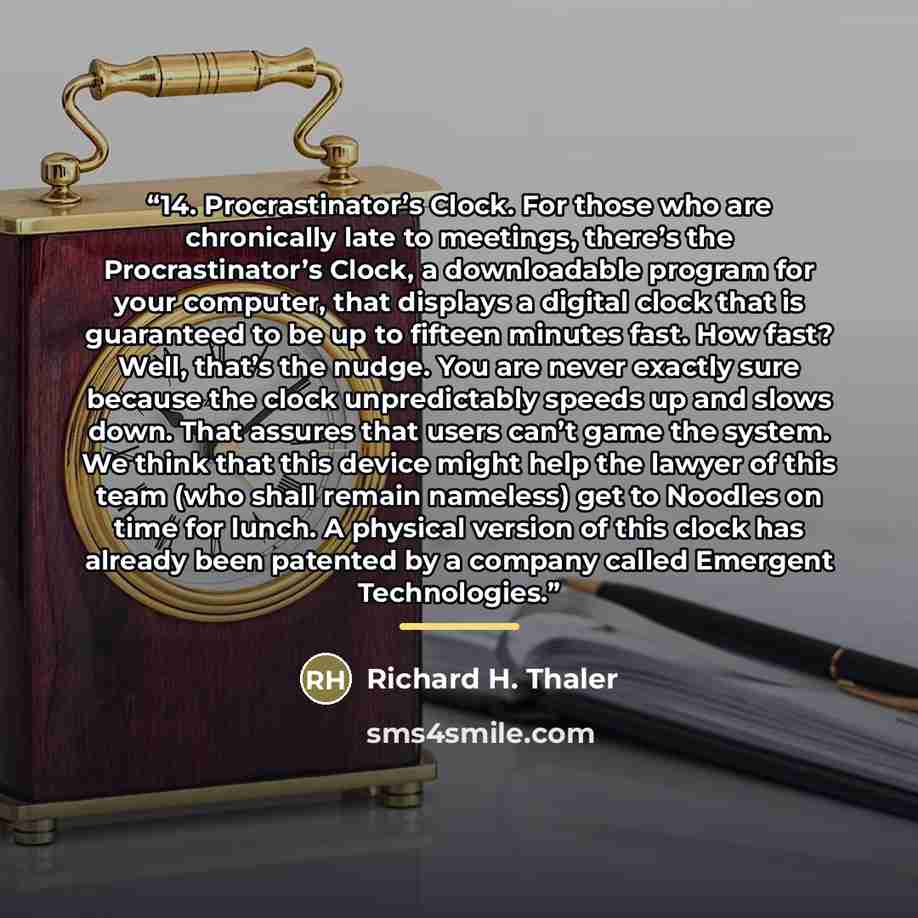 “14. Procrastinator’s Clock. For those who are chronically late to meetings, there’s the Procrastinator’s Clock, a downloadable program for your computer, that displays a digital clock that is guaranteed to be up to fifteen minutes fast. How fast? Well, that’s the nudge. You are never exactly sure…” quote by Richard H. Thaler
