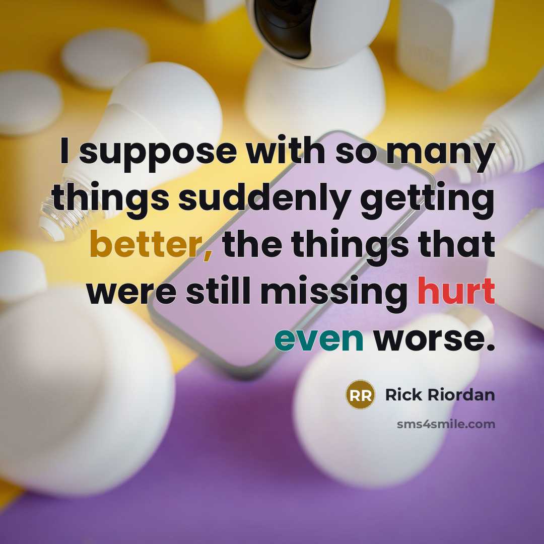 “I suppose with so many things suddenly getting better, the things that were still missing hurt even worse.” quote by Rick Riordan