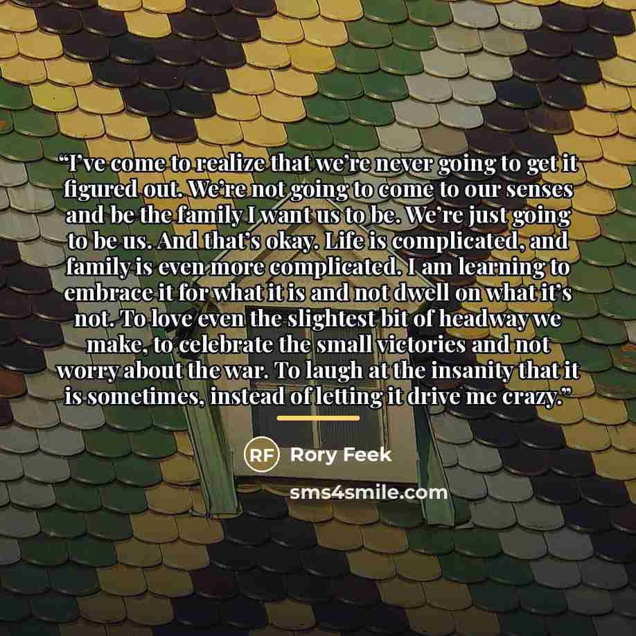“I’ve come to realize that we’re never going to get it figured out. We’re not going to come to our senses and be the family I want us to be. We’re just going to be us. And that’s okay. Life is complicated, and family is even more complicated. I am learning to embrace it for what it is and not dwell…” quote by Rory Feek