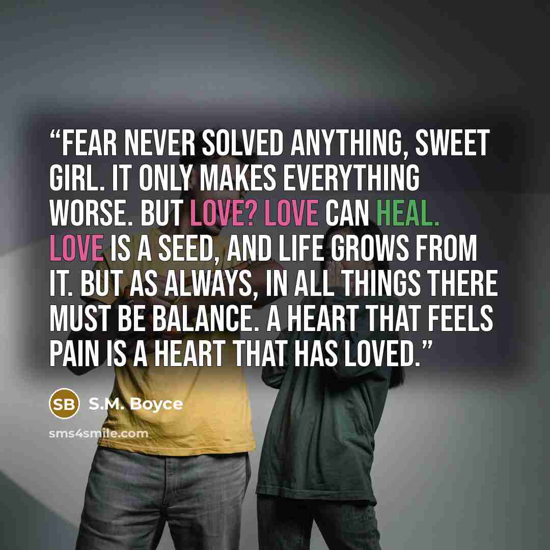“Fear never solved anything, sweet girl. It only makes everything worse. But love? Love can heal. Love is a seed, and life grows from it. But as always, in all things there must be balance. A heart that feels pain is a heart that has loved.” quote by S.M. Boyce